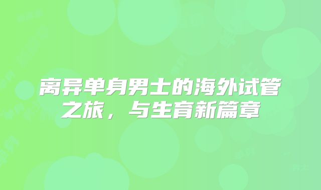 离异单身男士的海外试管之旅，与生育新篇章