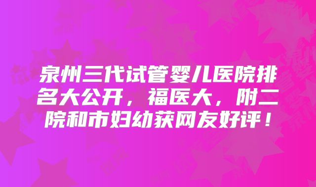 泉州三代试管婴儿医院排名大公开，福医大，附二院和市妇幼获网友好评！