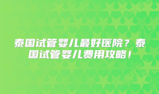 泰国试管婴儿最好医院?泰国试管婴儿费用攻略!