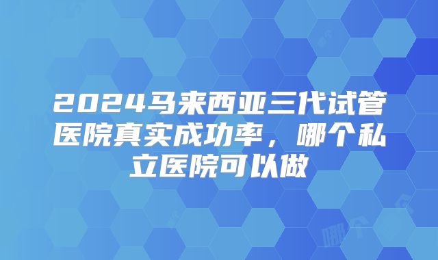 2024马来西亚三代试管医院真实成功率，哪个私立医院可以做