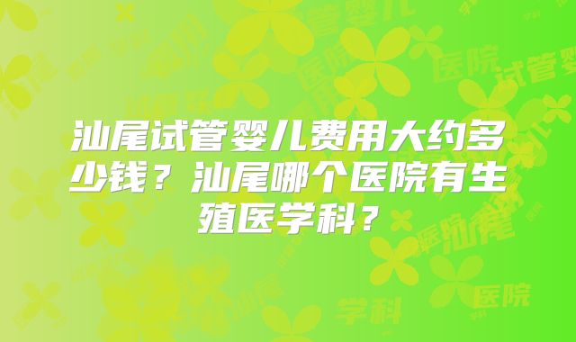 汕尾试管婴儿费用大约多少钱？汕尾哪个医院有生殖医学科？