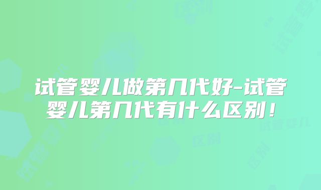 试管婴儿做第几代好-试管婴儿第几代有什么区别!