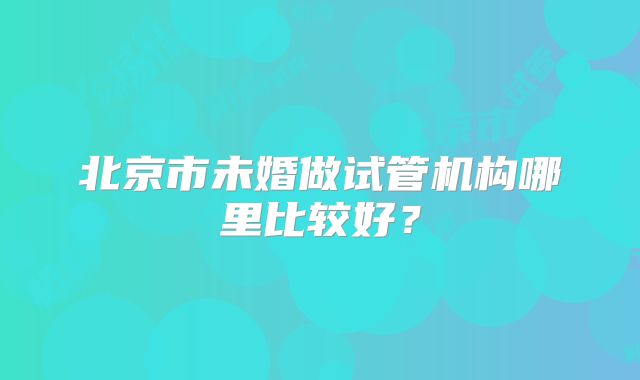 北京市未婚做试管机构哪里比较好？