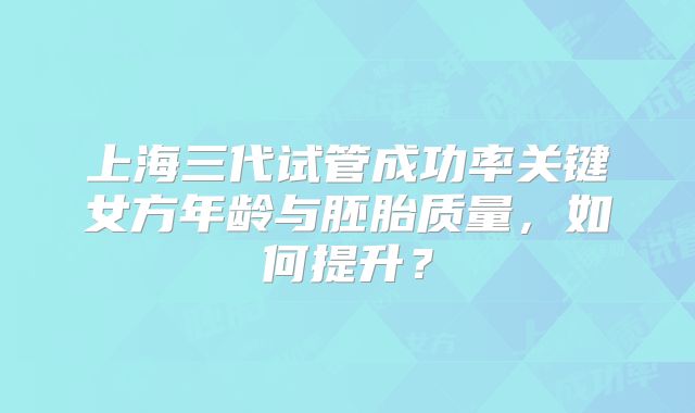 上海三代试管成功率关键女方年龄与胚胎质量，如何提升？