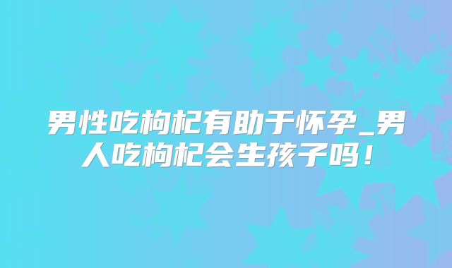 男性吃枸杞有助于怀孕_男人吃枸杞会生孩子吗!