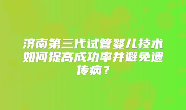 济南第三代试管婴儿技术如何提高成功率并避免遗传病？