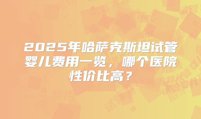 2025年哈萨克斯坦试管婴儿费用一览，哪个医院性价比高？