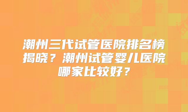 潮州三代试管医院排名榜揭晓？潮州试管婴儿医院哪家比较好？