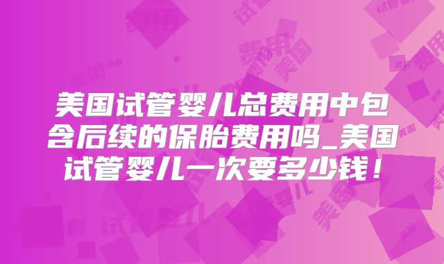 美国试管婴儿总费用中包含后续的保胎费用吗_美国试管婴儿一次要多少钱！