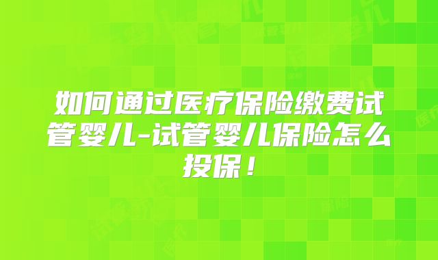 如何通过医疗保险缴费试管婴儿-试管婴儿保险怎么投保!