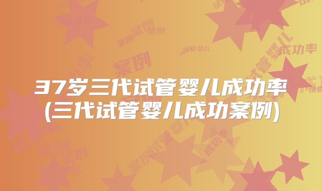37岁三代试管婴儿成功率(三代试管婴儿成功案例)