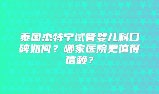 泰国杰特宁试管婴儿科口碑如何？哪家医院更值得信赖？