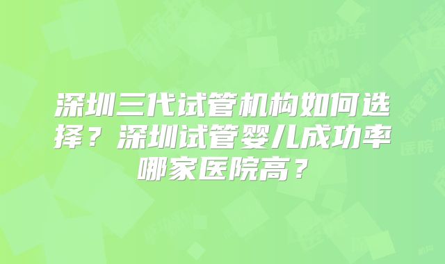 深圳三代试管机构如何选择？深圳试管婴儿成功率哪家医院高？