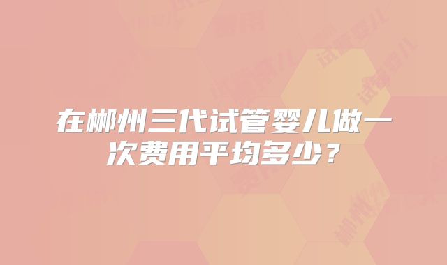 在郴州三代试管婴儿做一次费用平均多少？