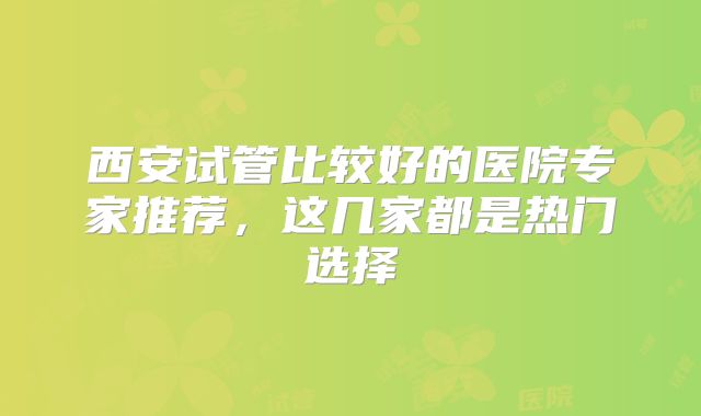西安试管比较好的医院专家推荐，这几家都是热门选择
