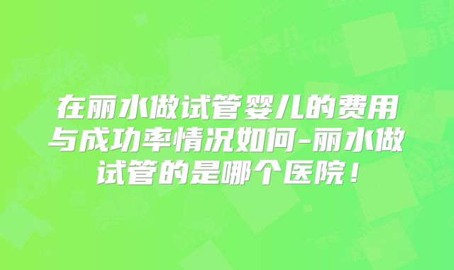 在丽水做试管婴儿的费用与成功率情况如何-丽水做试管的是哪个医院！