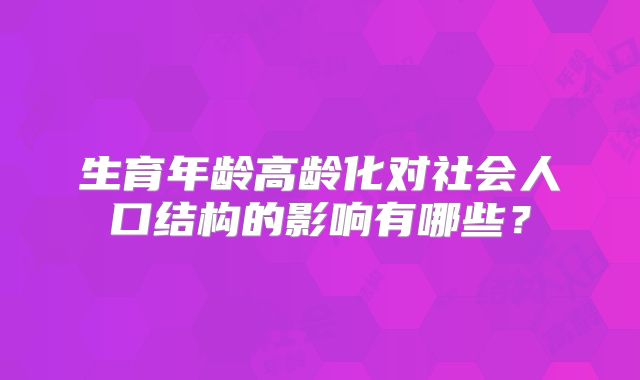 生育年龄高龄化对社会人口结构的影响有哪些?