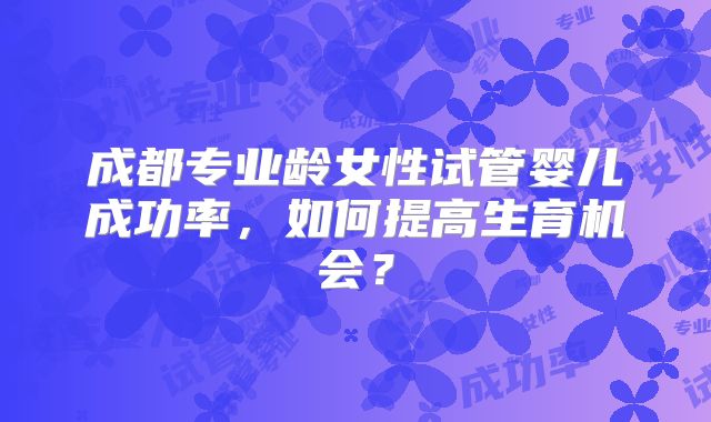 成都专业龄女性试管婴儿成功率，如何提高生育机会？
