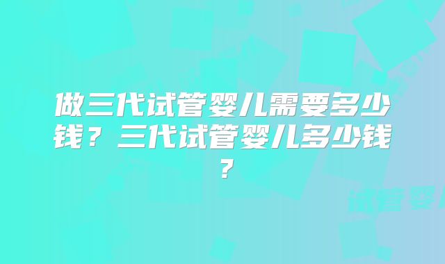做三代试管婴儿需要多少钱？三代试管婴儿多少钱？