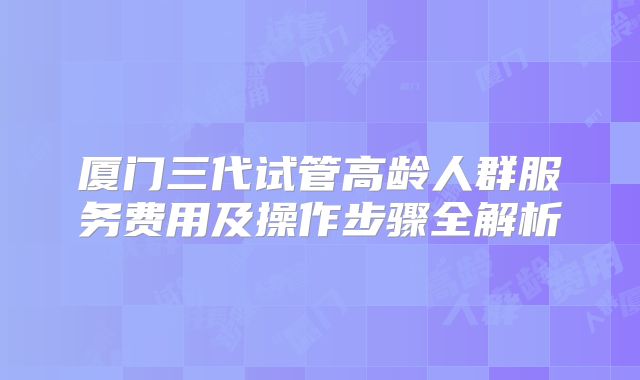 厦门三代试管高龄人群服务费用及操作步骤全解析