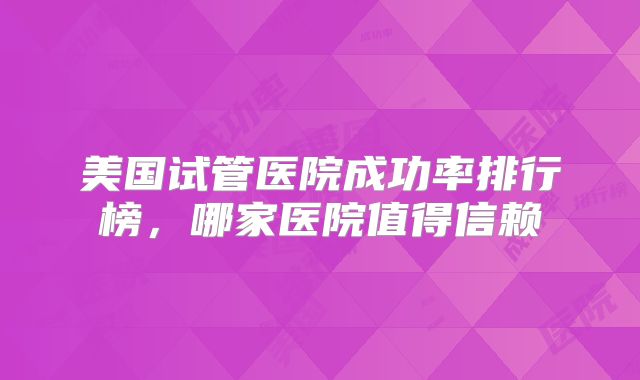 美国试管医院成功率排行榜，哪家医院值得信赖