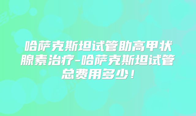 哈萨克斯坦试管助高甲状腺素治疗-哈萨克斯坦试管总费用多少！
