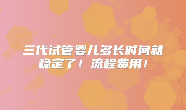 三代试管婴儿多长时间就稳定了！流程费用！