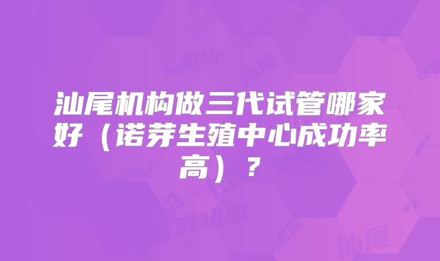 汕尾机构做三代试管哪家好（诺芽生殖中心成功率高）？