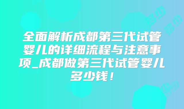 全面解析成都第三代试管婴儿的详细流程与注意事项_成都做第三代试管婴儿多少钱！