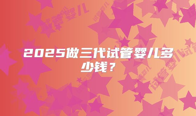 2025做三代试管婴儿多少钱？