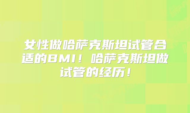 女性做哈萨克斯坦试管合适的BMI！哈萨克斯坦做试管的经历！