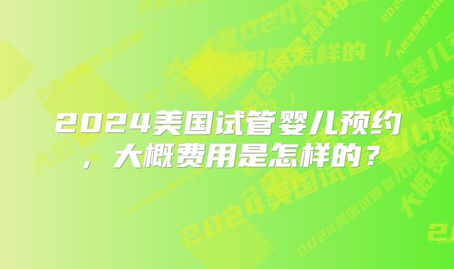 2024美国试管婴儿预约,大概费用是怎样的?