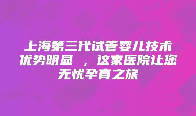 上海第三代试管婴儿技术优势明显 ，这家医院让您无忧孕育之旅