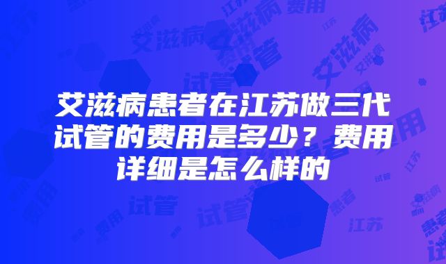 艾滋病患者在江苏做三代试管的费用是多少?费用详细是怎么样的