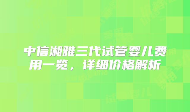 中信湘雅三代试管婴儿费用一览，详细价格解析