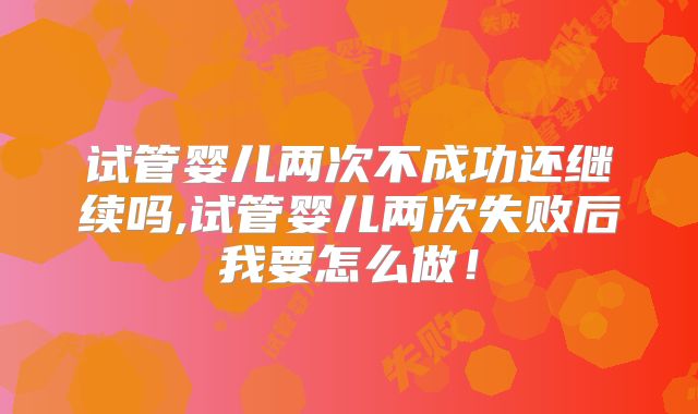 试管婴儿两次不成功还继续吗,试管婴儿两次失败后我要怎么做！