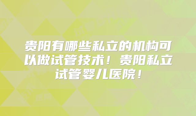 贵阳有哪些私立的机构可以做试管技术！贵阳私立试管婴儿医院！