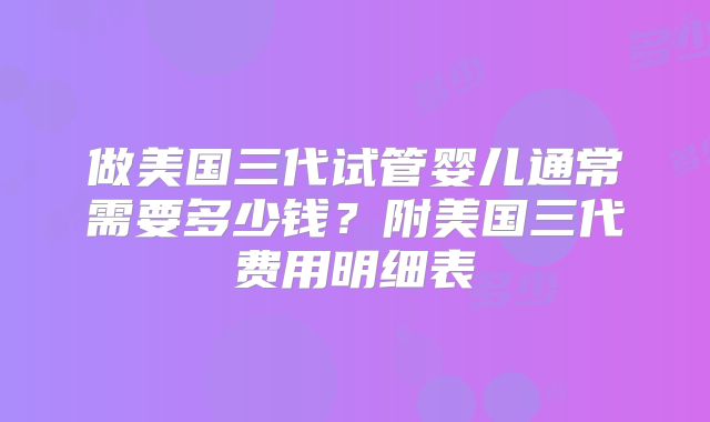 做美国三代试管婴儿通常需要多少钱?附美国三代费用明细表