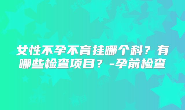 女性不孕不育挂哪个科？有哪些检查项目？-孕前检查