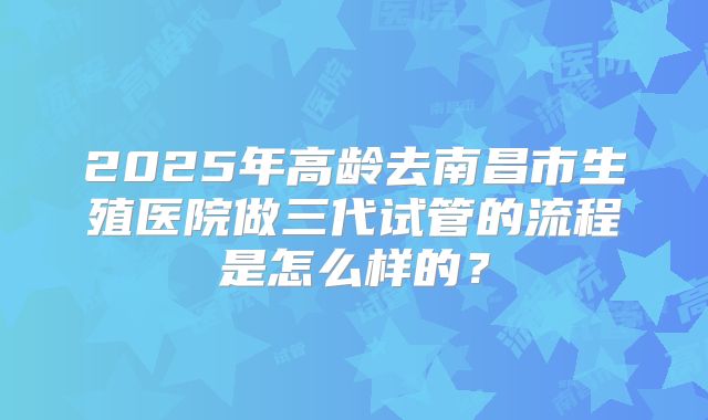 2025年高龄去南昌市生殖医院做三代试管的流程是怎么样的？