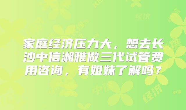 家庭经济压力大，想去长沙中信湘雅做三代试管费用咨询，有姐妹了解吗？