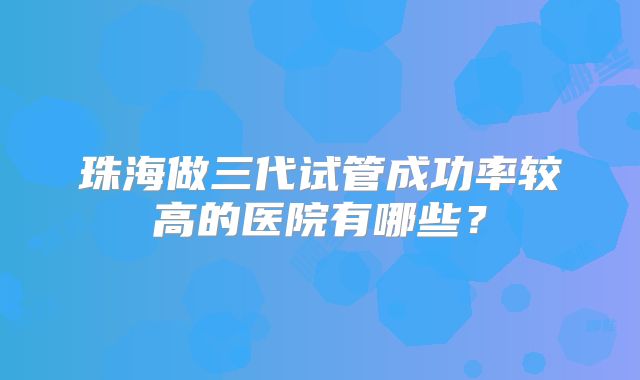 珠海做三代试管成功率较高的医院有哪些？