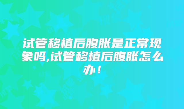 试管移植后腹胀是正常现象吗,试管移植后腹胀怎么办！