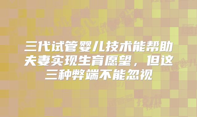 三代试管婴儿技术能帮助夫妻实现生育愿望,但这三种弊端不能忽视