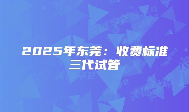 2025年东莞：收费标准三代试管