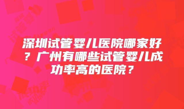 深圳试管婴儿医院哪家好？广州有哪些试管婴儿成功率高的医院？