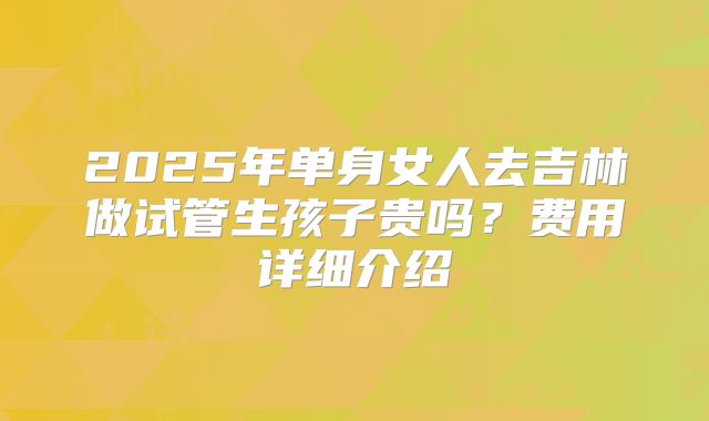 2025年单身女人去吉林做试管生孩子贵吗？费用详细介绍