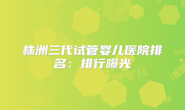 株洲三代试管婴儿医院排名：排行曝光