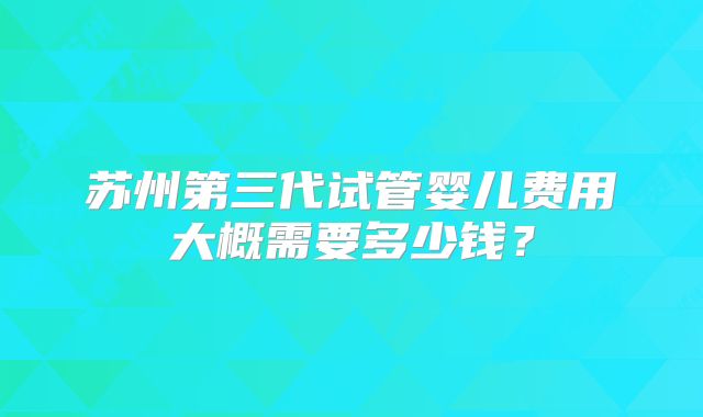 苏州第三代试管婴儿费用大概需要多少钱？