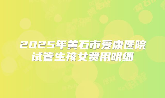 2025年黄石市爱康医院试管生孩女费用明细